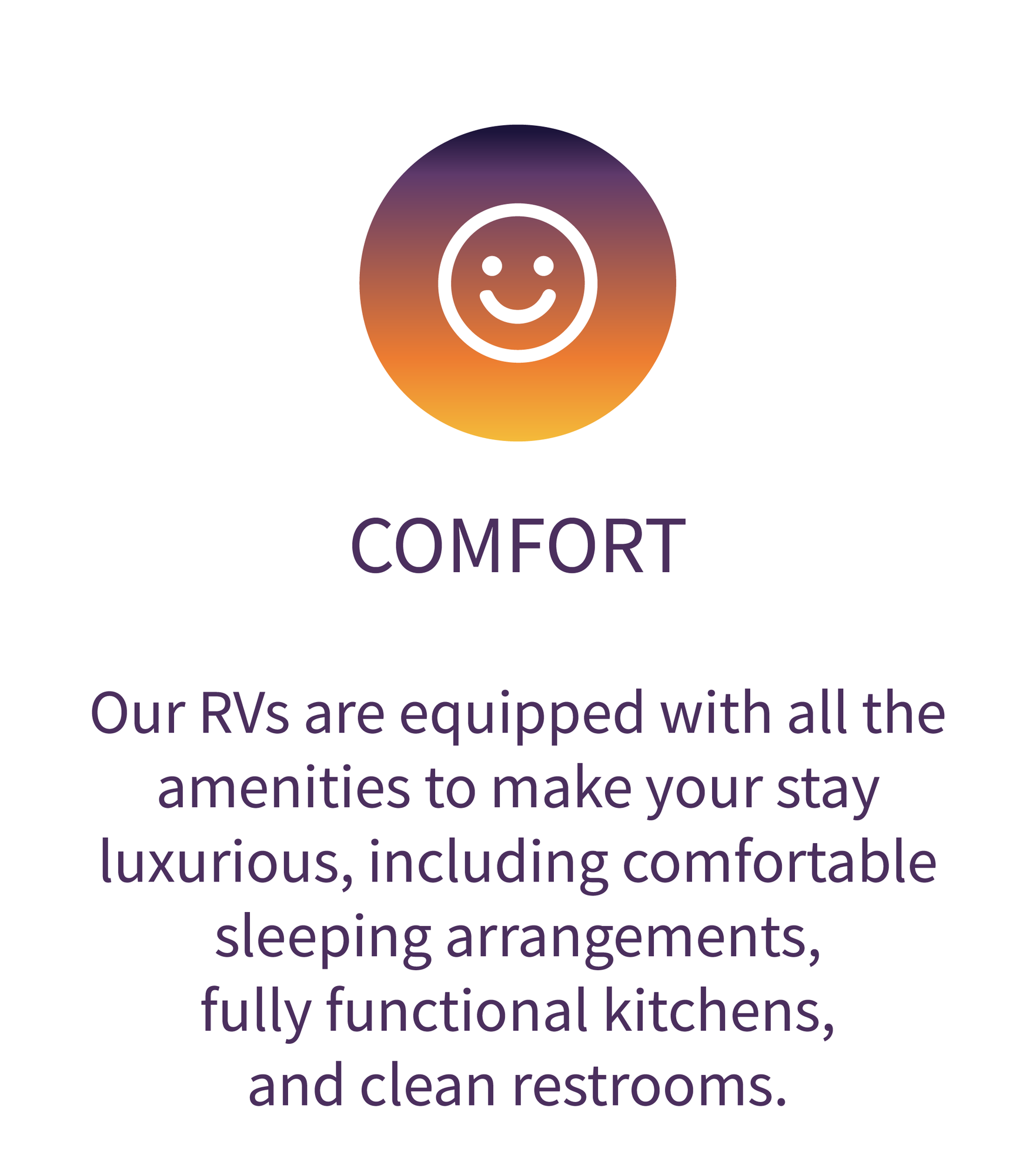 Comfort: \Our RVs are equipped with all the amenities to make your stay luxurious, including comfortable sleeping arrangement, fully functional kitchens, and clean restrooms. 